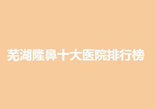 芜湖隆鼻十大医院排行榜更新，附多家实力医院信息！